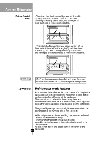 Page 54• To extract the shelf from refrigerator, at first – lift
up it (1), and then – pull it out side (2). In case
of wrong extracting of the shelf, the damages of
inner surfaces of refrigerator possible.
 
1
2
• To install shelf into refrigerator follow similar: lift up 
front side of the shelf at the angle (3) and then insert 
it inside (4). In case of wrong installing of the shelf, 
the damages of inner surfaces of refrigerator possible.
13
4
Extract/Install
shelf
Refrigerato r work  features
As a result...