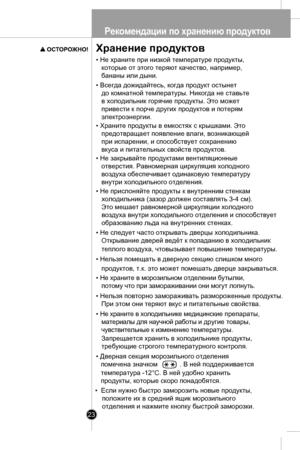 Page 23Рекоме ндации п о хранению п родуктов
23
Хранение продуктов 
• Не храните при низкой температуре продукты,
которые от этого теряют качество, наприм ер,
бананы или дыни.
•  Всегда дожидайтесь, когда продукт остынет 
   до комнатной температуры. Ник огда не ставьте
в холодильник горячие продукты. Это может
привести к пор че других продукто в и потерям 
электроэнергии. 
•  Храните продукты в емкостях с крышками. Это
предотвращает появление влаги, возник ающей
при испарении , и способствует сохранению
вкуса...