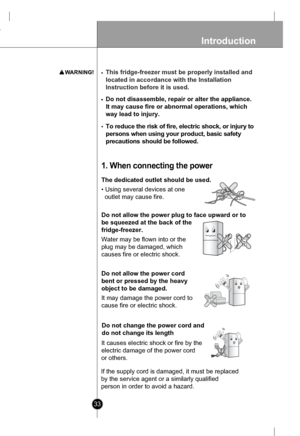 Page 3333
Introduction
To re d uce t h e r is k o f f ir e , e lectr ic  s h ock, o r inju ry  t o
p ers ons w hen  using  yo ur p rodu ct,  b asic  safet y
p reca utio ns s hould  be f ollow ed .
The dedicated outlet should be used.
• Using several devices at one 
  outlet may cause fire.
1. Wh en  c onn ecting  th e pow er
Do not allow  the power plug to face upward or to
be squeezed at the back of the
fridge-freezer.
Water may be flown into or the
plug may be damaged, which
causes fire or electric shock.
Do...