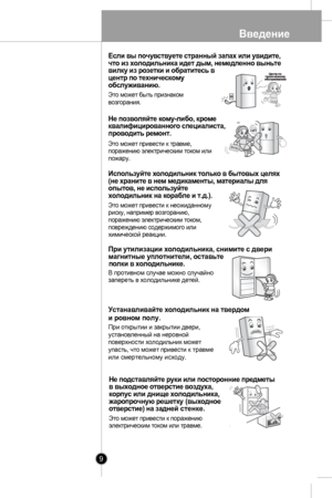 Page 9
Введение
9
Если вы почувствуете странный запах или увидите,что из холодильника идет дым, немедленно выньтевилку из розетки и обратитесь вцентр по техническомуобслуживанию.
Это может быть признаком
возгорания.

Не позволяйте кому-либо, кроме
квалифицированного специалиста, 
Это может привести к травме,поражению электрическим током илипожару.

Используйте холодильник только в бытовых целях(не храните в нем медикаменты, материалы дляопытов, не используйтехолодильник на корабле и т.д.).
Это может привести к...