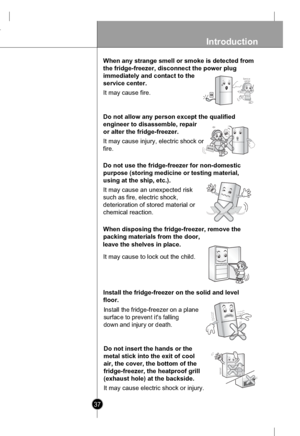 Page 37
37
Introduction
When any strange smell or smoke is detected from
the fridge-freezer, disconnect the power plug
immediately and contact to the
service center.
It may cause fire.

Servicecenter

Do not allow any person except the qualified
engineer to disassemble, repair
or alter the fridge-freezer.
It may cause injury, electric shock or
fire.

Do not use the fridge-freezer for non-domestic
purpose (storing medicine or testing material,
using at the ship, etc.).
It may cause an unexpected risk
such as...