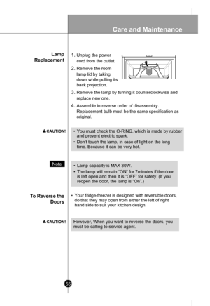 Page 55Lamp
Replacement
T o Reverse the
Doors 1.Unplug the power
cord from the outlet.
2.Remove the room
lamp lid by taking
down while pulling its
back projection.
3.Remove the lamp by turning it counterclockwise and
replace new one.
4.Assemble in reverse order of disassembly.
Replacement bulb must be the same specification as
original.
• Your fridge-freezer is designed with reversible doors,
do that they may open from either the left of right
hand side to suit your kitchen design.
Note•Lamp capacity is MAX...