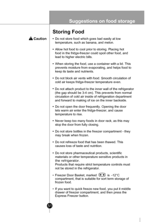 Page 51
51
Suggestions on food storage
 Caution
Storing Food
•Do not store food which goes bad easily at low
temperature, such as banana, and melon.
•Allow hot food to cool prior to storing. Placing hot
food in the fridge-freezer could spoil other food, and
lead to higher electric bills.
•When storing the food, use a container with a lid. This
prevents moisture from evaporating, and helps food to
keep its taste and nutrients.
•Do not block air vents with food. Smooth circulation of
cold air keeps fridge-freezer...