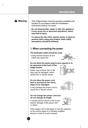 Page 33
33
Introduction
To reduce the risk of fire, electric shock, or injury to
persons when using your product, basic safety
precautions should be followed.
The dedicated outlet should be used.
• Using several devices at one 
  outlet may cause fire.
1. When connecting the power
 Warning

Do not allow the power plug to face upward or to
be squeezed at the back of the
fridge-freezer.
Water may be flown into or the
plug may be damaged, which
causes fire or electric shock.

Do not allow the power cord
bent or...