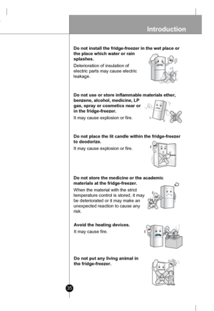 Page 35
35
Introduction
Do not install the fridge-freezer in the wet place or
the place which water or rain
splashes.
Deterioration of insulation of
electric parts may cause electric
leakage.

Do not use or store inflammable materials ether,
benzene, alcohol, medicine, LP
gas, spray or cosmetics near or
in the fridge-freezer.
It may cause explosion or fire.
BenzeneEtherThinner

Do not place the lit candle within the fridge-freezer
to deodorize.
It may cause explosion or fire.

Do not store the medicine or the...