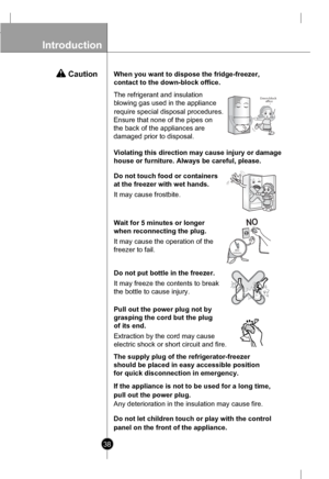Page 38
Introduction

38

When you want to dispose the fridge-freezer,
contact to the down-block office.

Down-blockofce

Do not touch food or containers
at the freezer with wet hands.
It may cause frostbite.

Wait for 5 minutes or longer
when reconnecting the plug.
It may cause the operation of the 
freezer to fail.
After5minutes

Do not put bottle in the freezer.
It may freeze the contents to break
the bottle to cause injury.

Pull out the power plug not by
grasping the cord but the plug
of its end....