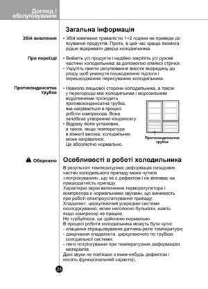 Page 24
Догляд iобслуговування
24

Загальна інформація
Збій живлення• Збій живлення тривалістю 1~2 години не приведе до 
  псування продуктів. Проте, в цей час краще якомога 
  рідше відкривати дверці холодильника.
При переїзді• Вийміть усі продукти і надійно закріпіть усі рухомі 
  частини холодильника за допомогою клейкої стрічки.
• Укрутіть гвинти регулювання висоти всередину до 
  упору щоб уникнути пошкодження підлоги і 
  перешкоджанню пересуванню холодильника.
Протиконденсатна                     трубка...