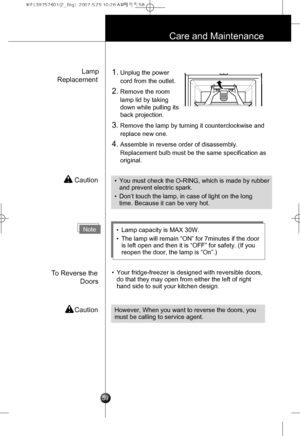 Page 28
Lamp
Replacement
To Reverse the
Doors
 Caution
 Caution
1.Unplug the power
cord from the outlet.
2.Remove the room
lamp lid by taking
down while pulling its
back projection.
3.Remove the lamp by turning it counterclockwise and
replace new one.
4.Assemble in reverse order of disassembly.
Replacement bulb must be the same specification as
original.
•Your fridge-freezer is designed with reversible doors,
do that they may open from either the left of right
hand side to suit your kitchen design.
Care and...