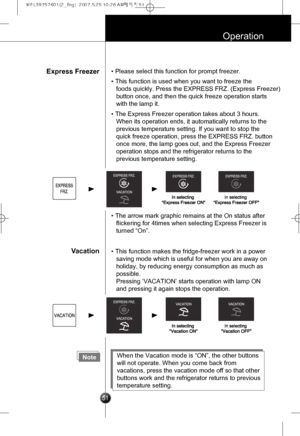Page 20
51
Operation
Express Freezer
Vacation
• Please select this function for prompt freezer.
• This function is used when you want to freeze the
foods quickly. Press the EXPRESS FRZ. (Express Freezer)
button once, and then the quick freeze operation starts
with the lamp it.
• The Express Freezer operation takes about 3 hours. 
When its operation ends, it automatically returns to the
previous temperature setting. If you want to stop the
quick freeze operation, press the EXPRESS FRZ. button
once more, the lamp...