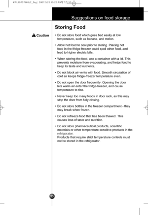 Page 24
55
Suggestions on food storage
 Caution
Storing Food
•Do not store food which goes bad easily at low
temperature, such as banana, and melon.
•Allow hot food to cool prior to storing. Placing hot
food in the fridge-freezer could spoil other food, and
lead to higher electric bills.
•When storing the food, use a container with a lid. This
prevents moisture from evaporating, and helps food to
keep its taste and nutrients.
•Do not block air vents with food. Smooth circulation of
cold air keeps fridge-freezer...