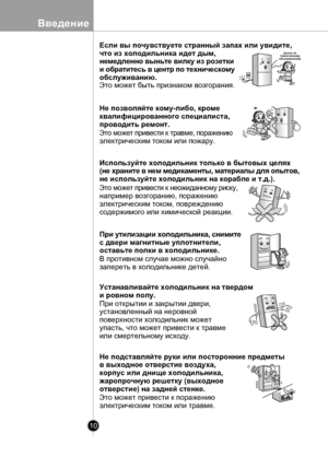 Page 10
10
Введение

Если вы почувствуете странный запах или увидите,
что из холодильника идет дым, 
немедленно выньте вилку из розетки 
и обратитесь в центр по техническому 
обслуживанию.
Это может быть признаком возгорания.
Не позволяйте кому-либо, кроме
квалифицированного специалиста,
проводить ремонт.
Это может привести к травме, поражению 
электрическим током или пожару.
Используйте холодильник только в бытовых целях
(не храните в нем медикаменты, материалы для опытов, 
не используйте холодильник на...