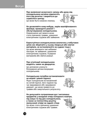 Page 10
10
Вступ

Сервiсний центр
нi
нi
нi
При виявленнi незвичного запаху або диму вiд
холодильника негайно вiдключiть 
його вiд розетки i звернiться до 
сервiсного центру.
Це може бути ознакою спалаху.
Не дозволяйте кому-небудь, окрiм квалiфiкованого
фахiвця, проводити ремонт i 
обслуговування холодильника.
Невиконання цiєї вимоги може
стати причиною травми, ураження 
електричним струмом або займання.
Користуйтеся холодильником виключно у побутових 
цiлях (не зберiгайте у ньому лiкарськi або хiмiчнi...