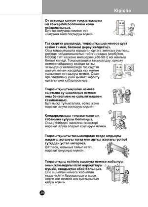 Page 39
Кіріспе
39

 
ГА
З
Су астында қалған тоңазытқышты 
ол тексеріліп болғаннан кейін 
пайдаланыңыз.Бұл ток соғуына немесе өртшығуына əкеп соқтыруы мүмкін.
Газ сыртқа шыққанда, тоңазытқышқа немесе қуат
көзіне тимей, бөлмені дереу желдетіңіз.
Осы тоңазытқышта коршаған ортаға зиянсыз суытқышpетінде пайдаланылатын табиғи газдың (изобутен,R600а) тіпті кішкене мөлшерінің (80-90 г) өзі жанғышболып келеді. Тоңазытқышты тасымалдау, орнату немесепайдалану кезінде қатты зақымдану нəтижесінде газ сыртқа шығып кеткен...