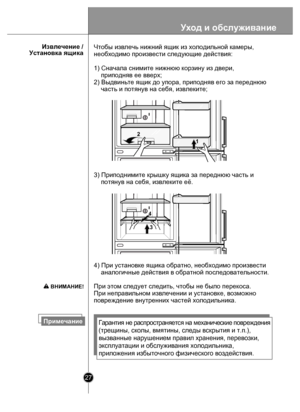 Page 2727
      Извлечение /
Установка ящика
ПримечаниеГарант ия н е  р аспро страняет ся н а  м еха ни че ски е п овре ждени я 
(трещины, ско лы, вмятины, следы вскрытия и т.п.), 
вызванные на рушением правил хранения, перевозки, 
эксплуатации  и обслуживания холодильника, 
приложения и збыточного физического воздействия.
4) При установке ящика обратно, необходимо произвести 
    аналогичные действия в обратной последовательности. 
При этом следует следить, чтобы не было перекоса. 
При неправильном извлечении...