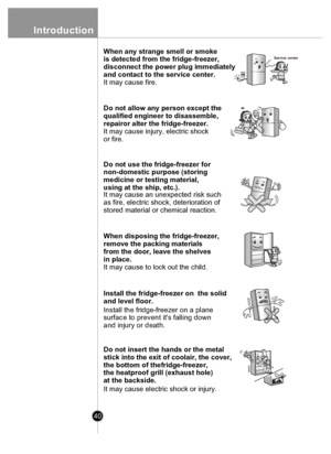 Page 4040
Introduction
When any strange smell or smoke 
is detected from the fridge-freezer, 
disconnect the power plug immediately 
and contact to the service center.
It may cause fire.Service center
Do not allow any person except the 
qualified engineer to disassemble, 
repairor alter the fridge-freezer.
It may cause injury, electric shock
or fire.
Do not use the fridge-freezer for 
non-domestic purpose (storing 
medicine or testing material, 
using at the  ship, etc.).
It may cause an unexpected risk such...