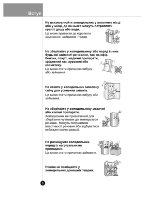 Page 88
Вступ
Не встановлюйти холодильник у вологому мiсцi 
або у мiсцi, де на нього можуть потрапляти 
краплi дощу або води.
Це може привести до короткого 
замикання, займання i травм.
Не зберiгайте у холодильнику або поряд iз ним
будь-якi займистi речовини, такi як ефiр, 
бензин, спирт, медичнi препарати, 
зрiджений газ, аурозолi або
косметику.
Це може стати причиною вибуху
або займання.
Не ставте у холодильник запалену 
свiчу для усунення запахiв.
Це може стати причиною вибуху або
займання.
Не зберiгайте у...