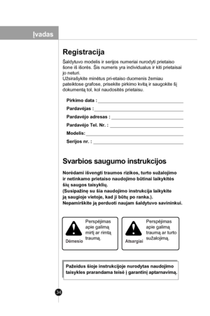 Page 34
34

Šaldytuvo modelis ir serijos numeriai nurodyti prietaiso 
šone iš išorės. Šis numeris yra individualus ir kiti prietaisai 
jo neturi.
Užsirašykite minėtus pri-etaiso duomenis žemiau 
pateiktose grafose, prisekite pirkimo kvitą ir saugokite šį 
dokumentą tol, kol naudositės prietaisu. 
Pirkimo data :
Pardavėjas :
Pardavėjo adresas :
Pardavėjo Tel. Nr. :
Modelis:
Serijos nr. :
Svarbios saugumo instrukcijos
Norėdami išvengti traumos rizikos, turto sužalojimo 
ir netinkamo prietaiso naudojimo būtinai...