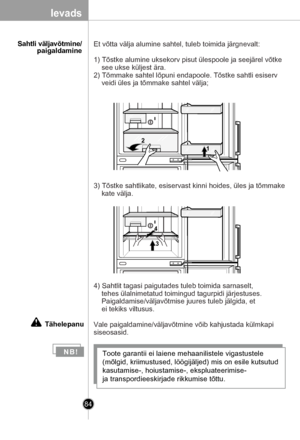 Page 84
84
Ievads
      Sahtli väljavõtmine/paigaldamine
N B!Toote garantii ei laiene mehaanilistele vigastustele 
(mõlgid, kriimustused, löögijäljed) mis on esile kutsutud 
kasutamise-, hoiustamise-, ekspluateerimise- 
ja transpordieeskirjade rikkumise tõttu.
4) Sahtlit tagasi paigutades tuleb toimida sarnaselt, 
    tehes ülalnimetatud toimingud tagurpidi järjestuses.
    Paigaldamise/väljavõtmise juures tuleb jälgida, et 
    ei tekiks viltusus.
Vale paigaldamine/väljavõtmine võib kahjustada külmkapi...
