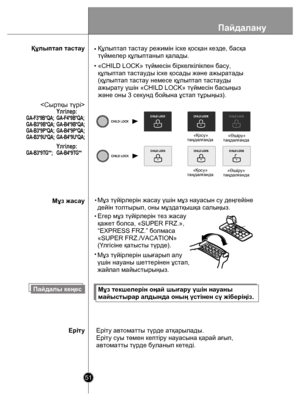 Page 51Пайдалану
51
Құлыптап тастауЕгер мұз түйірлерін тез жасау
қажет болса, «SUPER FRZ.»,
“EXPRESS FRZ.” болмаса
«SUPER FRZ./VACATION»
(Үлгісіне қатысты түрде) .
«Қосу»
т аңдалғанда «Өшір
у»
т аңдалғанда
 «Қосу
»
т аңдалғанда  «Өшір
у»
т аңдалғанда
Пайдалы кеңесМұз текшелерін оңай шығару үшін науаны 
майыстырар алдында оның үстінен сү жіберіңіз.
Еріту автоматты түрде атқарылады.
Еріту суы төмен кептіру науасына қарай ағып,
автоматты түрде буланып кетеді.

•«CHILD LOCK» түймесін біркелкілікпен басу, 
құлыптап...