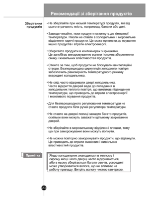 Page 23 
23
Не зберігайте при низькій температурі продукти, які від 
цього втрачають якість, наприклад, банани або дині.
Завжди чекайте, поки продукти остигнуть до кімнатної  
температу ри. Нікол и не ставте  в холоди льн и к і  м орози льн е 
відділення гарячі продукти. Це може привести до псування 
інших продуктів і втрати електроенергії.
Зберігайте продукти в контейнерах з кришками. 
Це запобігає випаровуванню вологи і сприяє збереженню 
смаку і живильних властивостей продуктів.
Стежте за тим, щоб продукти...