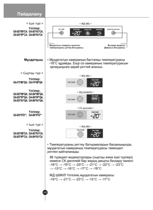 Page 48Пайдалану
48
• Мұздататын камераның бастапқы температурасы
  -18°C құрайды. Енді сіз камераның температурасын
   қалауыңызға қарай реттей аласыз.
• Температураны реттеу батырмаларын басқаныңызда,
мұздататын камераның температурасы төмендегі
ретпен қайталанады:ЖД ШƏКІЛ Үлгісінің мұздататын камерасы:
< ЖД (88) >
< ЖД (ШƏКІЛ) >
88 түріндегі индикаторлары (сыртқы жəне ішкі түрлері)
немесе СК дисплейі бар жарық диодты басқару панелі:
-19°C  → -21°C → -23°C  → -15°C  → -17°C
-18°C 
→ -19°C  → -20°C  → -21°C  →...