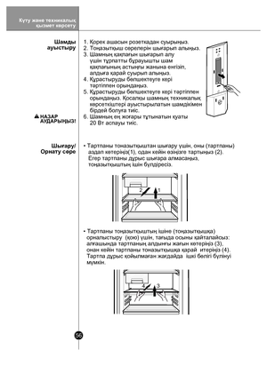 Page 5656
 
12
13
4
1. Қорек ашасын розеткадан суырыңыз.
2. Тоңазытқыш сөрелерін шығарып алыңыз.
3. Шамның қақпағын шығарып алу 
    үшін тұрпатты бұрауышты шам
    қақпағының астыңғы жанына енгізіп, 
    алдыға қарай суырып алыңыз.
4. Құрастыруды бөлшектеуге кері 
    тəртіппен орындаңыз.
5. Құрастыруды бөлшектеуге кері тəртіппен 
    орындаңыз. Қосалқы шамның техникалық 
    көрсеткіштері ауыстырылатын шамдікімен 
    бірдей болуға тиіс.
6. Шамның ең жоғары тұтынатын қуаты  
    20 Вт аспауы тиіс.   
Шамды...