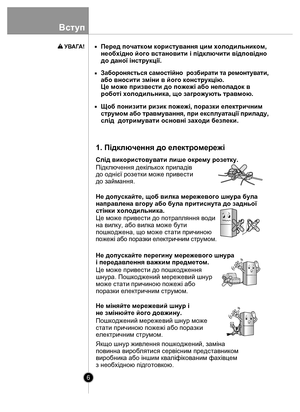 Page 66
Вступ
Не міняйте мережевий шнур і 
не змінюйте його довжину. Перед початком користування цим холодильником, 
необхідно його встановити і підключити відповідно 
до даної інструкції.
З
аборон яєть ся  с ам остійн о  ро збир ати т а р емон ту в ати ,
або вносити зміни в його конструкцію.
Це може призвести до пожежі або неполадок в 
роботі холодильника, що загрожують травмою.
Щоб понизити ризик пожежі, поразки електричним 
с тр умом  або тр ав м ув ання, п ри екс плуа та ц ії  п р и л ад у, 
слід...