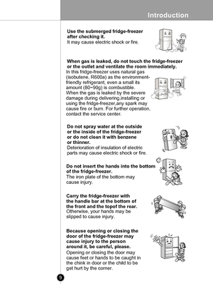 Page 9
Introduction
9

 
Thinner
Use the submerged fridge-freezer 
after checking it. 
It may cause electric shock or fire.
When gas is leaked, do not touch the fridge-freezer
or the outlet and ventilate the room immediately.
In this fridge-freezer uses natural gas
(isobutene, R600a) as the environment-
friendly refrigerant, even a small its
amount (80~90g) is combustible. 
When the gas is leaked by the severe 
damage during delivering,installing or 
using the fridge-freezer,any spark may 
cause fire or burn....