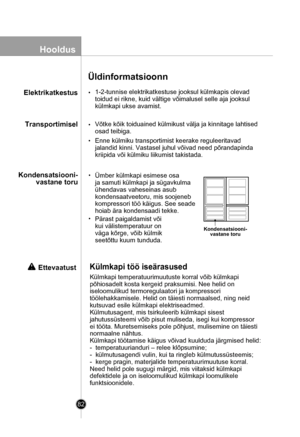 Page 82
82
Hooldus
Üldinformatsioonn
1-2-tunnise elektrikatkestuse jooksul külmkapis olevad
toidud ei rikne, kuid vältige võimalusel selle aja jooksul
külmkapi ukse avamist.
Võtke kõik toiduained külmikust välja ja kinnitage lahtised
osad teibiga.
Enne külmiku transportimist keerake reguleeritavad
jalandid kinni. Vastasel juhul võivad need põrandapinda
kriipida või külmiku liikumist takistada.

Ümber külmkapi esimese osa 
ja samuti külmkapi ja sügavkulma 
ühendavas vaheseinas asub 
kondensaatveetoru, mis...