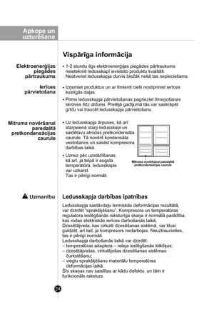 Page 24
24
Apkope un
 uzturēšana
Vispārīga informācija

Uz ledusskapja ārpuses, kā arī 
starpsienā starp ledusskapi un 
saldētavu atrodas pretkondensāta
caurule. Tā novērš kondensāta 
veidošanos un sasilst kompresora 
darbības laikā.
Uzreiz pēc uzstādīšanas, 
kā arī, ja telpā ir augsta 
temperatūra, ledusskapis 
var uzkarst. 
Tas ir pilnīgi normāli.
Mitruma novēršanai paredzētāpretkondensācijas caurule
Mitruma novēršanai
paredzētā
pretkondensācijas
 caurule
Ierīces
pārvietošana
Elektroenerģijas
piegādes...