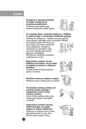 Page 38
38

Sušlapusį ar apsemtą prietaisą 
vėl galite naudoti tik po 
kruopštaus patikrinimo.
Priešingu atveju galite gauti
elektros smūgį arba sukelti gaisrą.
Jei nutekėjo dujos, nelieskite šaldytuvo - šaldiklio
ar elektros lizdo ir nedelsdami išvėdinkite patalpą.
Kadangi šis šaldytuvas - šaldiklis naudoja aplinkai 
nepavojingas natūralias dujas (izobutaną, R600a),
net mažas jų kiekis (80~90 g) yra 
labai degus. Kai dujos nuteka dėl 
įvairių pažeidimų  pristatymo, 
montavimo ar naudojimo metu, 
bet kokia...