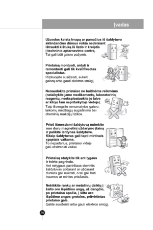 Page 39
39
Užuodus keistą kvapą ar pamačius iš šaldytuvo 
sklindančius dūmus reikia nedelsiant 
ištraukti kištuką iš lizdo ir kreiptis 
į techninio aptarnavimo centrą.  
Tai gali būti gaisro požymis. 
Prietaisą montuoti, ardyti ir 
remontuoti gali tik kvalifikuotas 
specialistas.
Rizikuojate susižeisti, sukelti
gaisrą arba gauti elektros smūgį.
Nenaudokite prietaiso ne buitinėms reikmėms
(nelaikykite jame medikamentų, laboratorinių
reagentų, neeksploatuokite jo laive 
ar kitoje tam nepritaikytoje vietoje).
Taip...