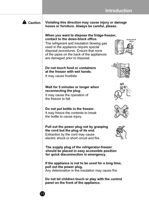 Page 11
Introduction
11

After 5 minutes
When you want to dispose the fridge-freezer,
contact to the down-block office.Down-blockoffice
Do not touch food or containers
at the freezer with wet hands.
It may cause frostbite.
Wait for 5 minutes or longer when 
reconnecting the plug.
It may cause the operation of 
the freezer to fail. 
Do not put bottle in the freezer.
It may freeze the contents to break
the bottle to cause injury.
Pull out the power plug not by grasping 
the cord but the plug of its end....