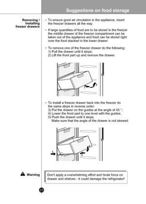 Page 23
Suggestions on food storage
23

To ensure good air circulation in the appliance, insert
the freezer drawers all the way.
If large quantities of food are to be stored in the freezer 
the middle drawer of the freezer compartment can be 
taken out of the appliance and food can be stored right 
over the food stacked in the lower drawer.
To remove one of the freezer drawer do the following: 
1) Pull the drawer until it stops;
2) Lift the front part up and remove the drawer.
Dont apply a overwhelming effort...