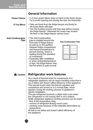 Page 24
Care andMaintenance
24

Power Failure
General Information
• 1~2 hour power failure does no harm to the foods stores. 
  Try to avoid opening and closing the door too frequently.
If You Move
Anti-CondensationPipe
• Take out foods from the fridge-freezer and firmly fix 
   the loose items with tape.
• Turn the leveling screws until they stop before moving
   the fridge-freezer. Otherwise the screw may scratch
   the floor or the fridge-freezer cannot move.
• The Anti-Condensation
  pipe is installed...