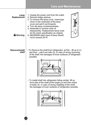 Page 25
Care and Maintenance
25

 

12
134

• To Remove the shelf from refrigerator, at first – lift up it (1), 
   and then – pull it out side (2). In case of wrong removing 
   of the shelf, the damages of inner surfaces of refrigerator 
   possible.
• To install shelf into refrigerator follow similar: lift up 
   front side of the shelf at the angle (3) and then insert 
   it inside (4). In case of wrong installing of the shelf, 
   the damages of inner surfaces of refrigerator possible.
Remove/Installshelf...