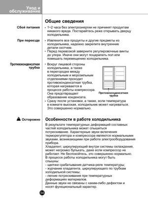 Page 54
Уход иобслуживание
54

Общие сведения
1~2 часа без электроэнергии не причинят продуктам
никакого вреда. Постарайтесь реже открывать дверцу
холодильника.
Извлеките все продукты и другие предметы из 
холодильника, надежно закрепите внутренние
детали скотчем.
Перед перевозкой заверните регулировочные винты
до упора. Иначе они могут поцарапать пол или 
помешать перемещению холодильника.
Вокруг лицевой стороны 
холодильника, а также 
в перегородке между 
холодильным и морозильным 
отделениями проходит...