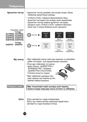 Page 50
Пайдалану
50

Құлыптап тастау
Егер мұз түйірлерін тез жасау
қажет болса, «SUPER FRZ.»,
“EXPRESS FRZ.” болмаса
«SUPER FRZ./VACATION»
(Үлгісіне қатысты түрде).
«Қосу»таңдалғанда«Өшіру»таңдалғанда
 «Қосу»таңдалғанда «Өшіру»таңдалғанда
Пайдалы кеңесМұз текшелерін оңай шығару үшін науаны 
майыстырар алдында оның үстінен сү жіберіңіз.
Еріту автоматты түрде атқарылады.
Еріту суы төмен кептіру науасына қарай ағып,
автоматты түрде буланып кетеді.

•«CHILD LOCK» түймесін біркелкілікпен басу, 
құлыптап тастауды...