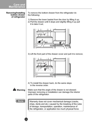 Page 56
Рекомендации по хранению продуктов
56
Care and Maintenance

      Removing/Installing bottom drawerof refrigerator
NoteWarranty does not cover mechanical damage (cracks, 
chips, dents and etc.) caused by the breaking of the rules 
of storage, transportation, operation, maintenance of 
the refrigerator, or application too much physical force.
4) To install the drawer back, do the same steps 
    in the reverse order. 
Make sure that the angle of the drawer is not skewed.
Improper removing or installation...