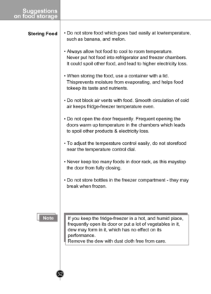 Page 52
Suggestions
 on food storage
52

Storing Food• Do not store food which goes bad easily at lowtemperature, 
  such as banana, and melon.
• Always allow hot food to cool to room temperature. 
  Never put hot food into refrigerator and freezer chambers. 
  It could spoil other food, and lead to higher electricity loss.
• When storing the food, use a container with a lid. 
  Thisprevents moisture from evaporating, and helps food 
  tokeep its taste and nutrients.
• Do not block air vents with food. Smooth...