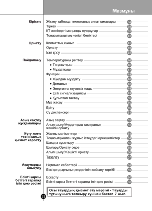 Page 33
Мазмұны
33

Тоңазытқыш
Мұздатқыш
Функции
Жылдам мұздату
Құлыптап тастау
Есікті қарсыбеттегі тарапқаіліп қою рəсіміЕсікті қарсы беттегі тарапқа іліп қою рəсімі
Демалыс
Ескерту
35
35
43
45
45
46
46
47
48
48
48
50
50
50
51
52
54
54
57
58
60
60
Тіркеу
ҚТ жөніндегі маңызды нұсқаулар
Тоңазытқыштың негізгі бөліктері
Орнату
Іске қосу
Температураны реттеу
Мұз жасау
Еріту
Су диспенсері
Азық сақтау
Тоңазытқышпен жұмыс істеудегі ерекшеліктер
Тазалау
Жалпы мəліметтер
Ықтимал себептері
55Шамды ауыстыру...