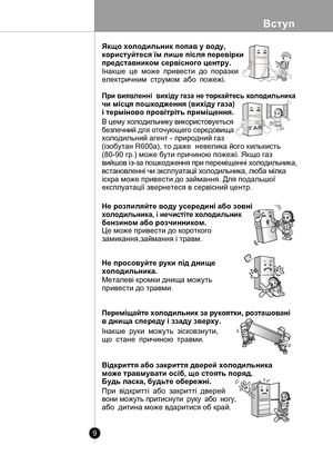 Page 9
Вступ
9

При виявленнi  вихiду газа не торкайтесь холодильника 
чи мiсця пошкодження (вихiду газа) 
i термiново провiтрiть примiщення.
 
Це може привести до короткого 
замикання,займання і травм.
В цему холодильнику використовуеться
безпечний для оточующего середовища 
холодильний агент - природний газ 
(iзобутан R600а), то даже  невелика його килькисть 
(80-90 гр.) може бути причиною пожежi. Якщо газ 
вийшов iз-за пошкодження при перемiщеннi холодильника, 
встановленнi чи эксплуатацii холодильника,...