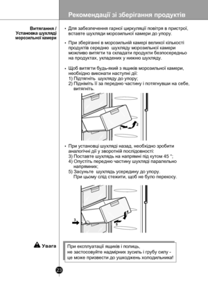 Page 23
Рекомендації зі зберігання продуктів
23

12
4
53

Для забезпечення гарної циркуляції повітря в пристрої, 
вставте шухляди морозильної камери до упору.
При зберіганні в морозильній камері великої кількості 
продуктів середню  шухляду морозильної камери 
можливо витягти та складати продукти безпосередньо 
на продуктах, укладених у нижню шухляду.
 
Щоб витягти будь-який з ящиків морозильної камери, 
необхідно виконати наступні дії:
1) Пiдтягнiть  шухляду до упору;
2) Піднiмiть її за передню частину і...