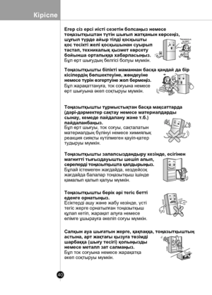 Page 40
40
Кіріспе

Егер сіз ерсі иісті сезетін болсаңыз немесе 
тоңазытқыштан түтін шығып жатқанын көрсеңіз, 
шұғыл түрде айыр тілді қосқышты 
қос тесікті желі қосқышынан суырып 
тастап, техникалық қызмет көрсету 
бойынша орталыққа хабарласыңыз.
Бұл өрт шығудың белгісі болуы мүмкін.
Тоңазытқышты білікті маманнан басқа қандай да бір 
кісілердің бөлшектеуіне, жөндеуіне 
немесе түрін өзгертуіне жол бермеңіз.
Бұл жарақаттануға, ток соғуына немесе 
өрт шығуына əкеп соқтыруы мүмкін.
Тоңазытқышты тұрмыстықтан басқа...