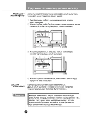 Page 5757
      Алып шығу /Жəшікті орнату
Е ске ртп еКепілдік механикалы зақым келулерге таралмайды
(ж ары лулар , ско л дар , май ысқан  ж ерл ер, а ш у ізд ері  ж əне  т .б. ),
сақтау, тасу, қ анау жəне мұздатқыш қызмет етуінің
ережелерінің  бұзылған жағдайда, артық физикалық
күш қолданған жағдайда таралмайды.
4) Жəшікті орнына салған кезде, осы сияқты əрекеттерді 
    кері ретте іске асырыңыз.
Бұл орайда оның қисаймауын қадағалаңыз.
Дұрыс алып шықпаған немесе орнатпаған жағдайда 
тоңазытқыштың ішкі бөліктері...