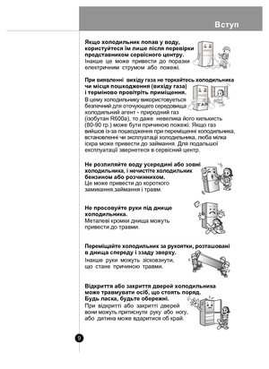 Page 9Вступ
9
При вия вленнi  вих iду газа не  торкайтесь х ол одил ьника 
чи мiсця пошкодження (вихiду газа) 
i термiново провiтрiть примiщення.
 
Це може пр ивести до короткого 
замикання,займання і травм.
В цем у холодиль нику викорис товуеться
безпеч ний для  оточующе го  с ередовища  
холодильний агент - природний газ 
(iзобутан R600а), то даже  невелика його килькисть 
(80-90 гр.) може бути причиною пожежi. Якщо газ 
вийшов  iз-за пошкодж ення при п еремiщ еннi хо лоди льника,  
в становленнi чи э...