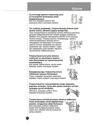 Page 39Кіріспе
39
 
Г
А
З
Су астында қалған тоңазытқышты 
ол тексеріліп болғаннан кейін 
пайдаланыңыз.
Бұл ток соғуына немесе өрт
шығуына əкеп соқтыруы мүмкін.
Газ сыртқа шыққанда, тоңазытқышқа немесе қуат
көзіне тимей, бөлмені дереу желдетіңіз.
Осы тоңазытқышта коршаған ортаға зиянсыз суытқыш
pетінде пайдаланылатын табиғи газдың (изобутен,
R600а) тіпті кішкене мөлшерінің (80-90 г) өзі жанғыш
болып келеді. Тоңазытқышты тасымалдау, орнату 
немесепайдалану кезінде қатты 
зақымдану нəтижесінде газ сыртқа 
шығып...