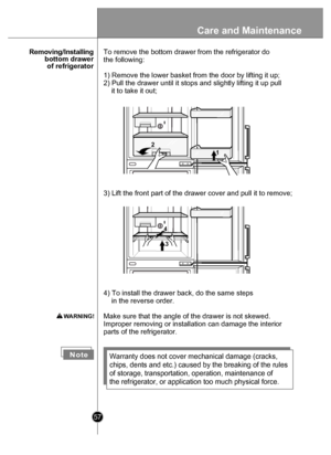 Page 5757
      Rem oving/In stalling
 bottom drawer of refrigerator
N oteWarranty does not cover mechanical damage (cracks, 
chips, dents and etc.) caused by the breaking of the rules 
of storage, transportation, operation, maintenance of 
the refrigerator, or application too much physical force.
4) To install the drawer back, do the same steps 
    in the reverse order. 
Make sure that the angle of the drawer is not skewed.
Improper removing or installation can damage the interior 
parts of the refrigerator....