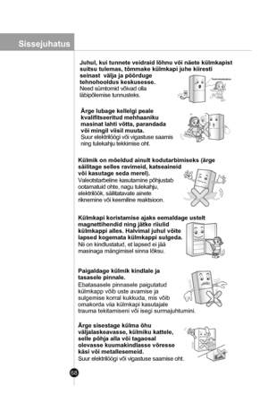 Page 68
68
Juhul, kui tunnete veidraid lõhnu või näete külmkapist 
suitsu tulemas, tõmmake külmkapi juhe kiiresti 
seinast  välja ja pöörduge 
tehnohooldus keskusesse.
Need sümtomid võivad olla 
läbipõlemise tunnusteks.
Ärge lubage kellelgi peale 
kvalifitseeritud mehhaaniku
masinat lahti võtta, parandada 
või mingil viisil muuta.
Suur elektrilöögi või vigastuse saamis
ning tulekahju tekkimise oht.
Külmik on mõeldud ainult kodutarbimiseks (ärge 
säilitage selles ravimeid, katseaineid 
või kasutage seda merel)....