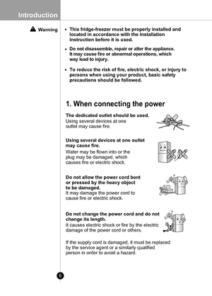 Page 6
6
Introduction

Warning
Do not change the power cord and do not 
change its length.
This fridge-freezer must be properly installed and
located in accordance with the Installation
Instruction before it is used.
Do not disassemble, repair or alter the appliance.
It may cause fire or abnormal operations, which
way lead to injury.
To reduce the risk of fire, electric shock, or injury to
persons when using your product, basic safety
precautions should be followed.
1. When connecting the power
The dedicated...